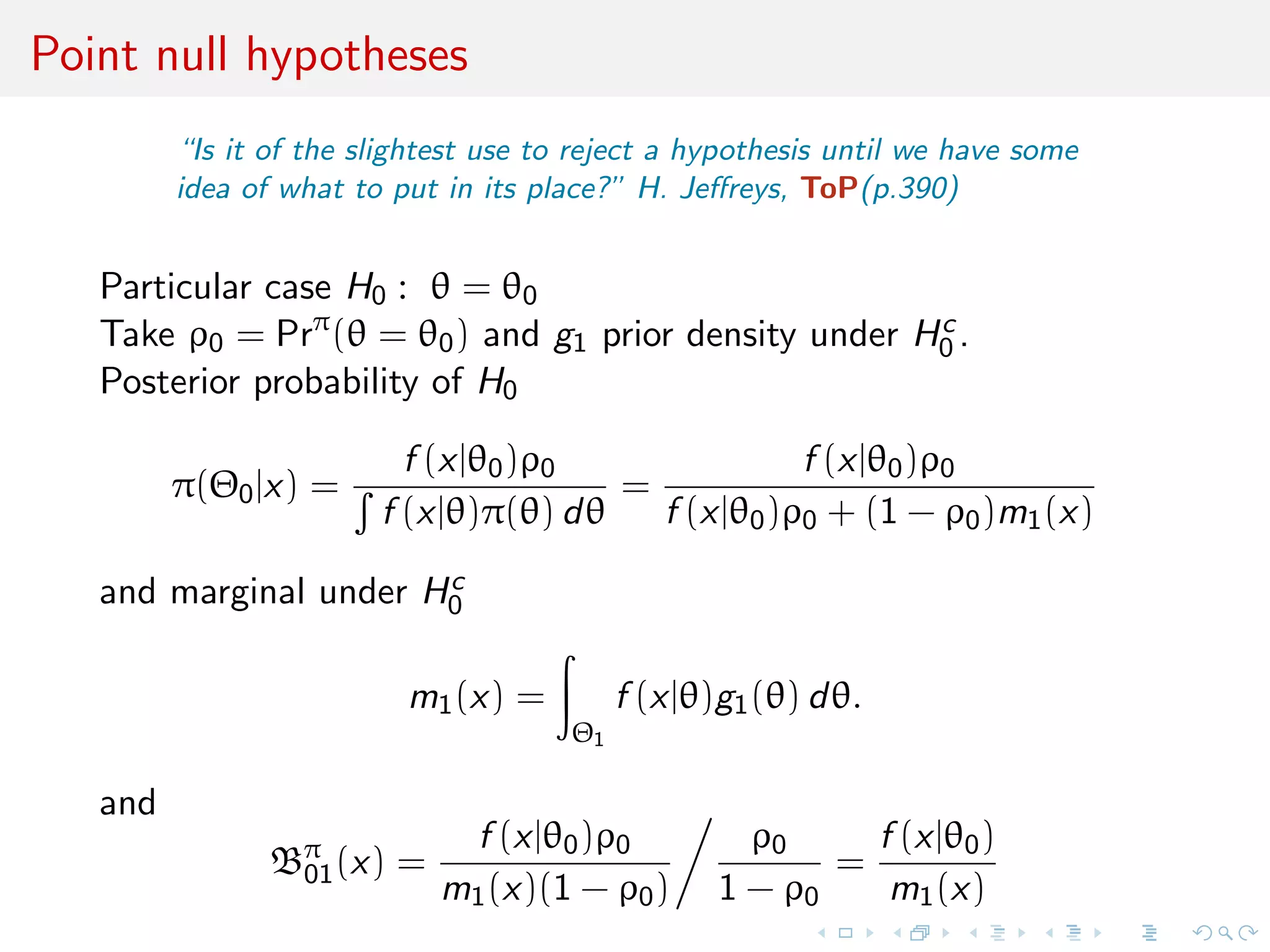 Point null hypotheses
“Is it of the slightest use to reject a hypothesis until we have some
idea of what to put in its place?” H. Jeﬀreys, ToP(p.390)
Particular case H0 : θ = θ0
Take ρ0 = Prπ
(θ = θ0) and g1 prior density under Hc
0 .
Posterior probability of H0
π(Θ0|x) =
f (x|θ0)ρ0
f (x|θ)π(θ) dθ
=
f (x|θ0)ρ0
f (x|θ0)ρ0 + (1 − ρ0)m1(x)
and marginal under Hc
0
m1(x) =
Θ1
f (x|θ)g1(θ) dθ.
and
Bπ
01(x) =
f (x|θ0)ρ0
m1(x)(1 − ρ0)
ρ0
1 − ρ0
=
f (x|θ0)
m1(x)
 