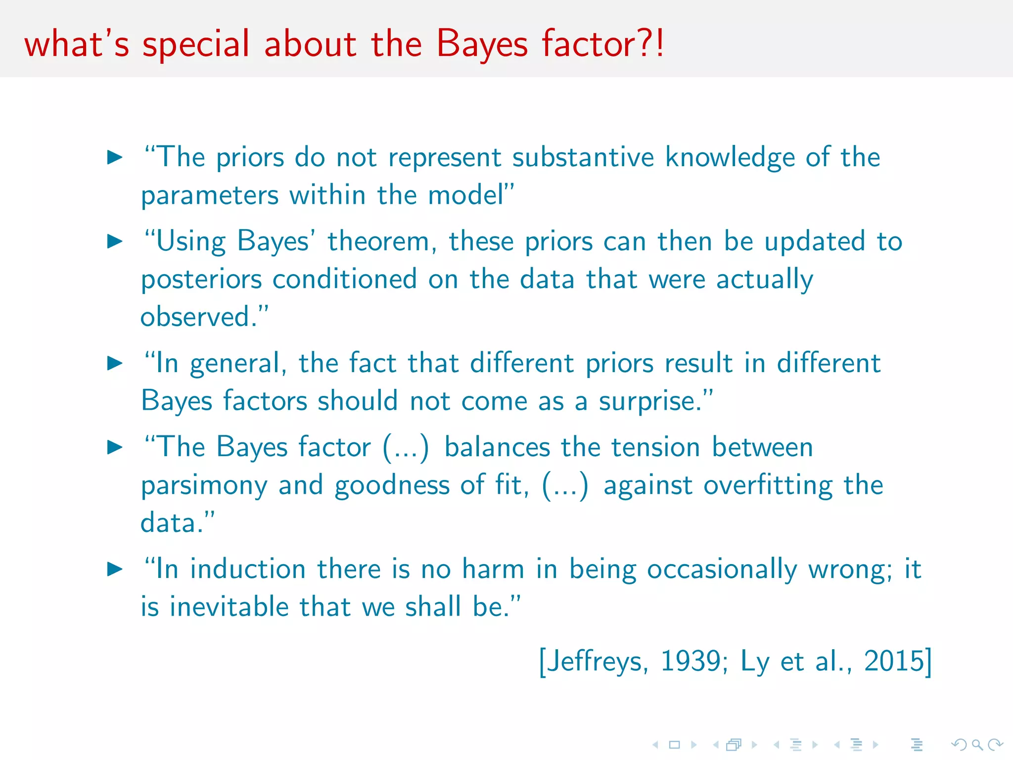 what’s special about the Bayes factor?!
“The priors do not represent substantive knowledge of the
parameters within the model
Using Bayes’ theorem, these priors can then be updated to
posteriors conditioned on the data that were actually observed
In general, the fact that diﬀerent priors result in diﬀerent
Bayes factors should not come as a surprise
The Bayes factor (...) balances the tension between parsimony
and goodness of ﬁt, (...) against overﬁtting the data
In induction there is no harm in being occasionally wrong; it is
inevitable that we shall be”
[Jeﬀreys, 1939; Ly et al., 2015]
 