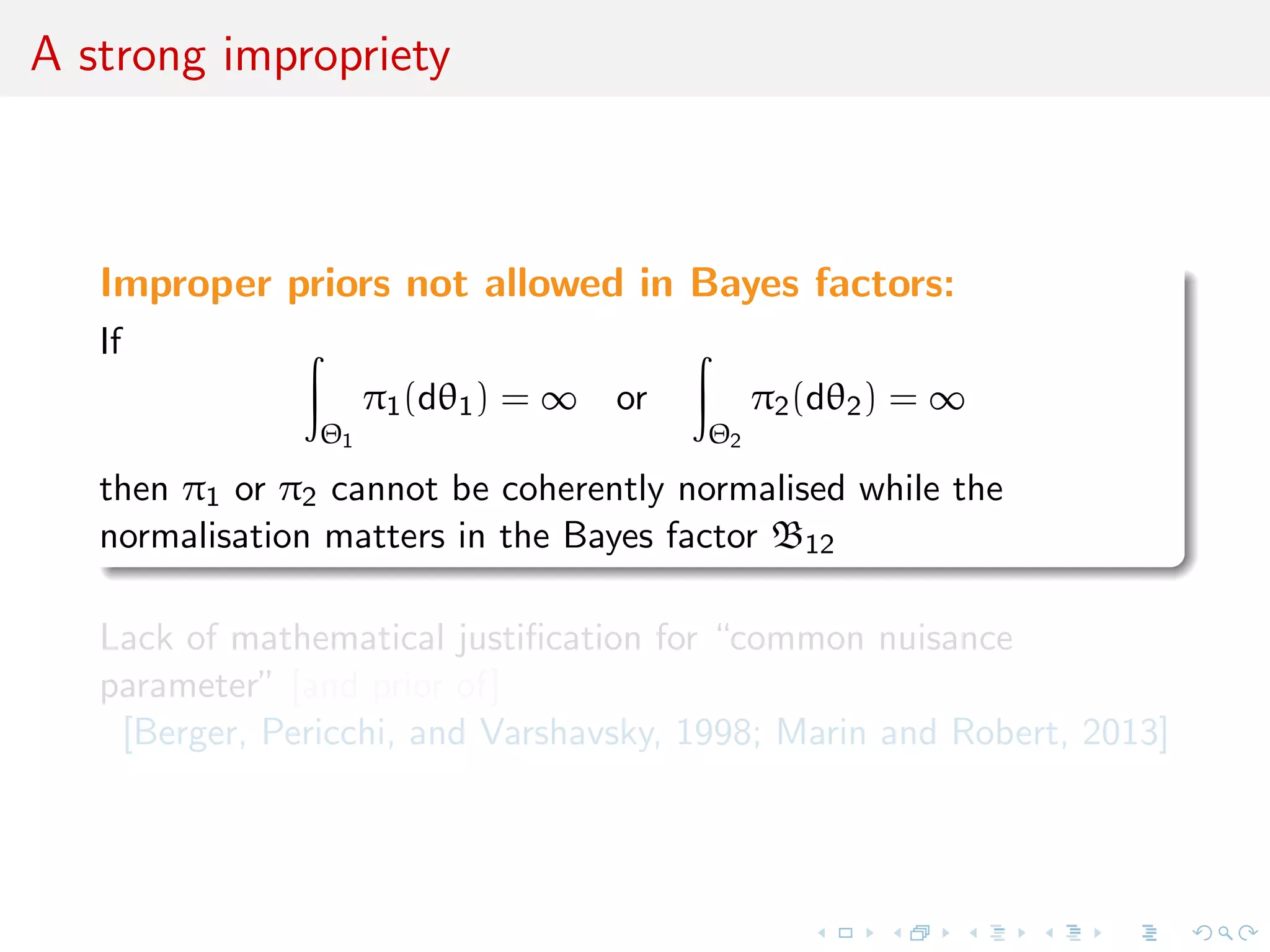 A strong impropriety
Improper priors not allowed in Bayes factors:
If
Θ1
π1(dθ1) = ∞ or
Θ2
π2(dθ2) = ∞
then π1 or π2 cannot be coherently normalised while the
normalisation matters in the Bayes factor B12
Lack of mathematical justiﬁcation for “common nuisance
parameter” [and prior of]
[Berger, Pericchi, and Varshavsky, 1998; Marin and Robert, 2013]
 