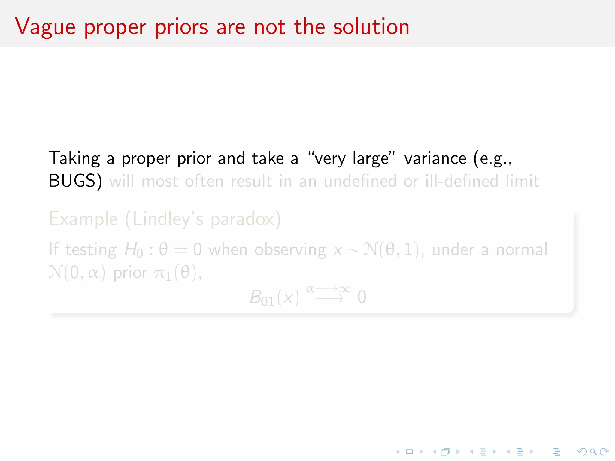 Vague proper priors are not the solution
Taking a proper prior and take a “very large” variance (e.g.,
BUGS) will most often result in an undeﬁned or ill-deﬁned limit
Example (Lindley’s paradox)
If testing H0 : θ = 0 when observing x ∼ N(θ, 1), under a normal
N(0, α) prior π1(θ),
B01(x)
α−→∞
−→ 0
 