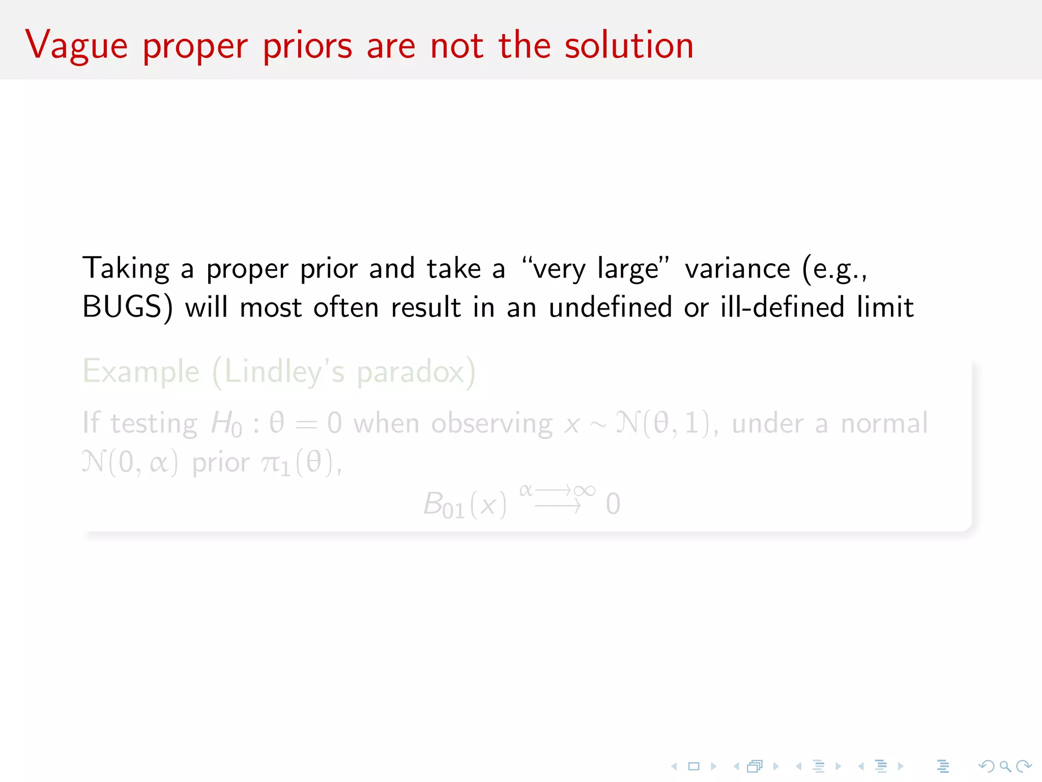 Vague proper priors are not the solution
Taking a proper prior and take a “very large” variance (e.g.,
BUGS) will most often result in an undeﬁned or ill-deﬁned limit
Example (Lindley’s paradox)
If testing H0 : θ = 0 when observing x ∼ N(θ, 1), under a normal
N(0, α) prior π1(θ),
B01(x)
α−→∞
−→ 0
 