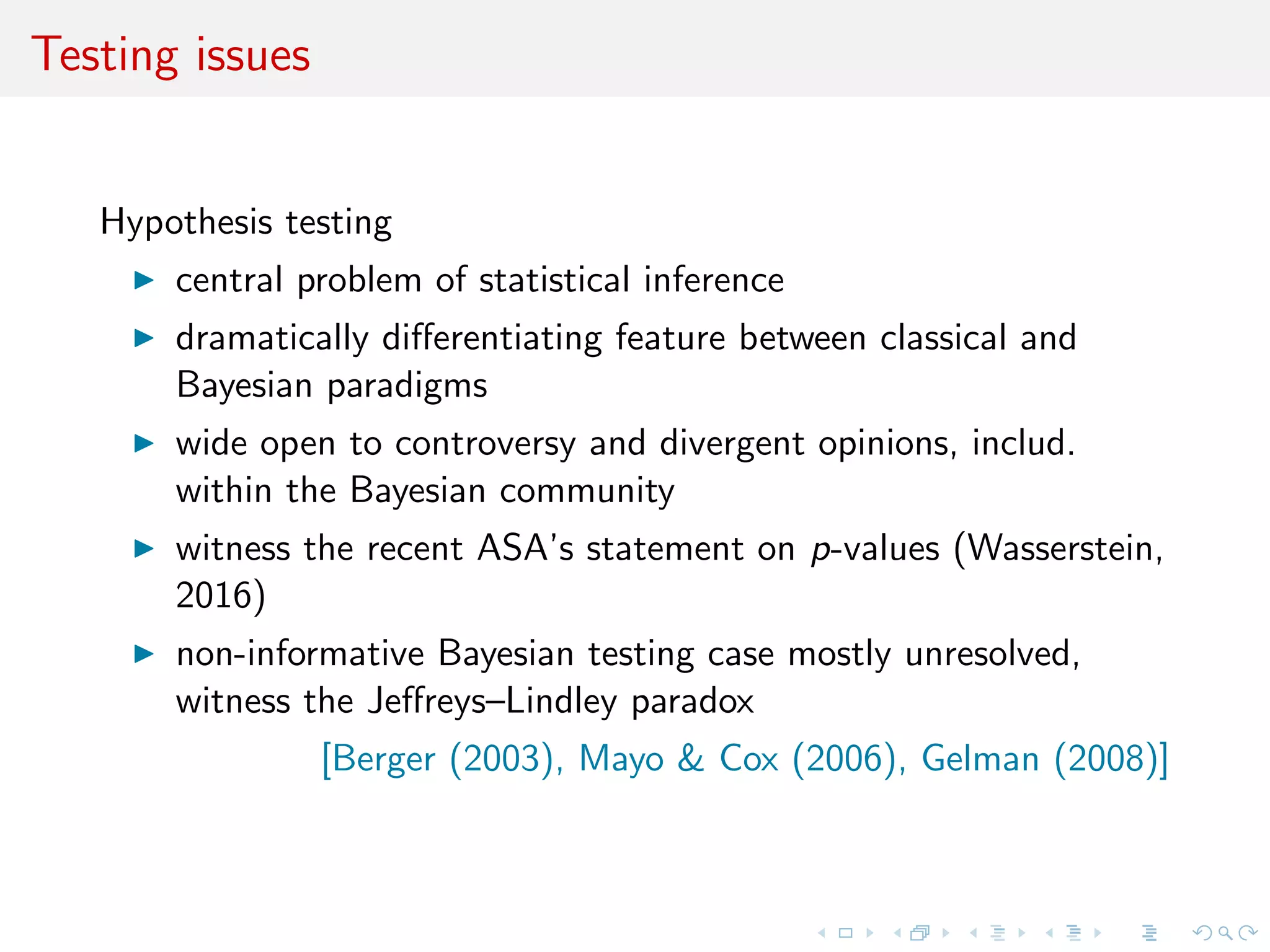 Testing issues
Hypothesis testing
central problem of statistical inference
witness the recent ASA’s statement on p-values (Wasserstein,
2016)
dramatically diﬀerentiating feature between classical and
Bayesian paradigms
wide open to controversy and divergent opinions, includ.
within the Bayesian community
non-informative Bayesian testing case mostly unresolved,
witness the Jeﬀreys–Lindley paradox
[Berger (2003), Mayo & Cox (2006), Gelman (2008)]
 