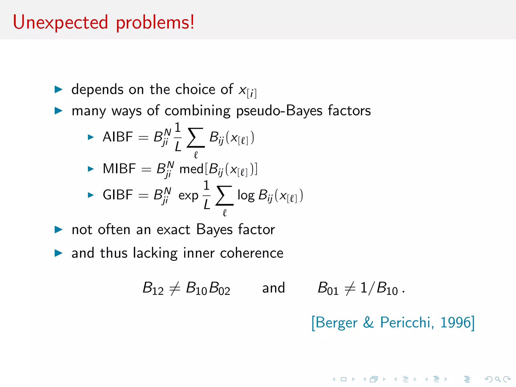 Unexpected problems!
depends on the choice of x[i]
many ways of combining pseudo-Bayes factors
AIBF = BN
ji
1
L
Bij (x[ ])
MIBF = BN
ji med[Bij (x[ ])]
GIBF = BN
ji exp
1
L
log Bij (x[ ])
not often an exact Bayes factor
and thus lacking inner coherence
B12 = B10B02 and B01 = 1/B10 .
[Berger & Pericchi, 1996]
 