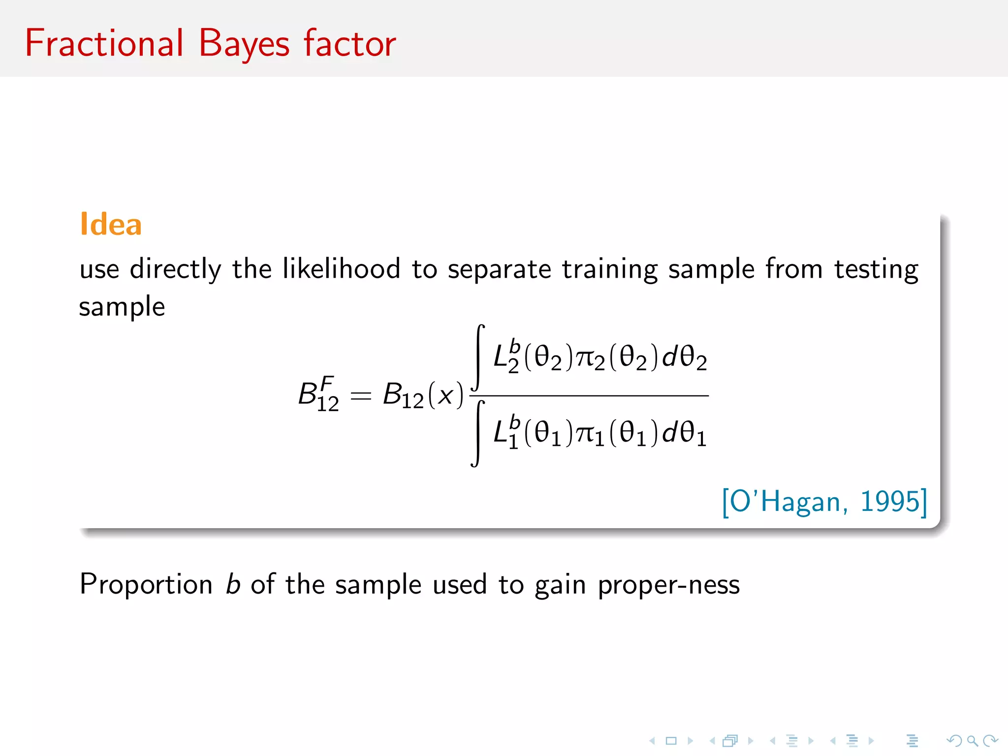 Fractional Bayes factor
Idea
use directly the likelihood to separate training sample from testing
sample
BF
12 = B12(x)
Lb
2(θ2)π2(θ2)dθ2
Lb
1(θ1)π1(θ1)dθ1
[O’Hagan, 1995]
Proportion b of the sample used to gain proper-ness
 