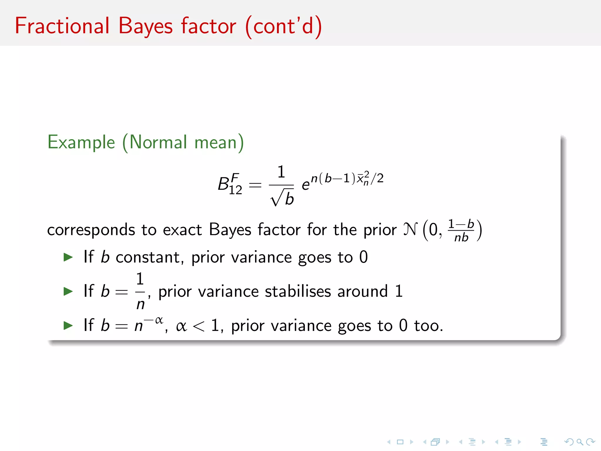 Fractional Bayes factor (cont’d)
Example (Normal mean)
BF
12 =
1
√
b
en(b−1)¯x2
n /2
corresponds to exact Bayes factor for the prior N 0, 1−b
nb
If b constant, prior variance goes to 0
If b =
1
n
, prior variance stabilises around 1
If b = n−α
, α < 1, prior variance goes to 0 too.
 