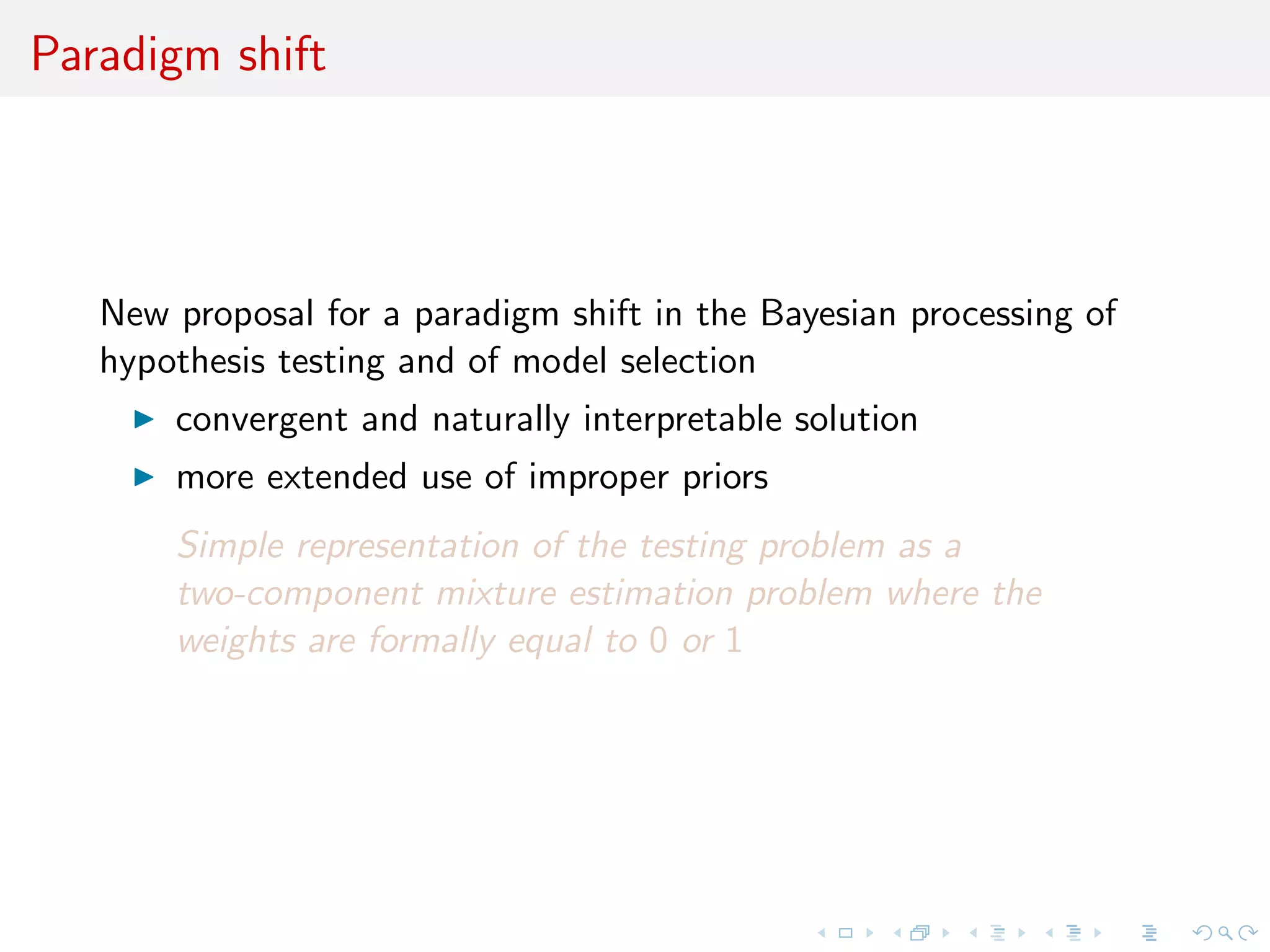 Paradigm shift
New proposal for a paradigm shift (!) in the Bayesian processing of
hypothesis testing and of model selection
convergent and naturally interpretable solution
more extended use of improper priors
Simple representation of the testing problem as a
two-component mixture estimation problem where the
weights are formally equal to 0 or 1
 
