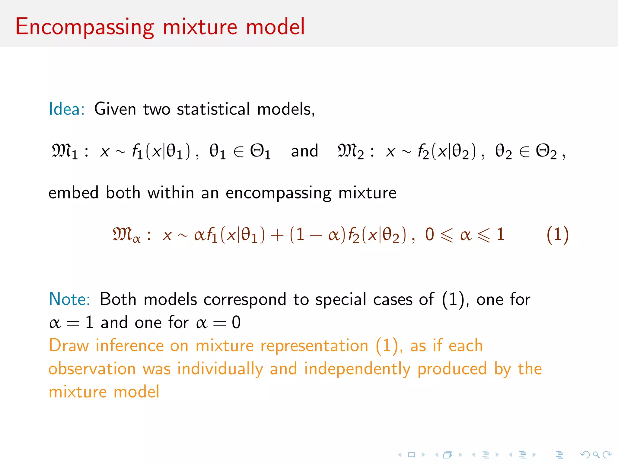 Encompassing mixture model
Idea: Given two statistical models,
M1 : x ∼ f1(x|θ1) , θ1 ∈ Θ1 and M2 : x ∼ f2(x|θ2) , θ2 ∈ Θ2 ,
embed both within an encompassing mixture
Mα : x ∼ αf1(x|θ1) + (1 − α)f2(x|θ2) , 0 α 1 (1)
Note: Both models correspond to special cases of (1), one for
α = 1 and one for α = 0
Draw inference on mixture representation (1), as if each
observation was individually and independently produced by the
mixture model
 