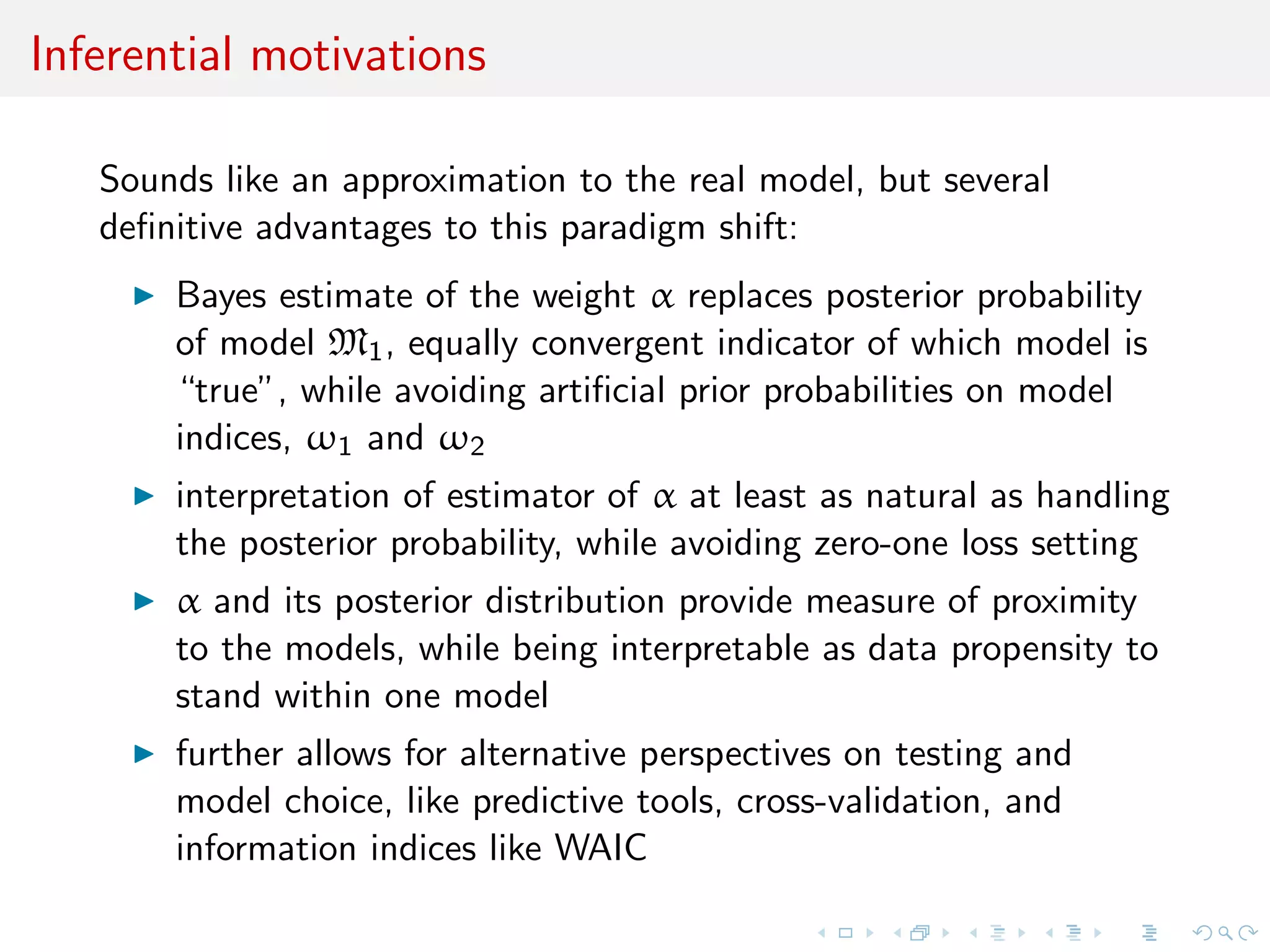 Inferential motivations
Sounds like approximation to the real model, but several deﬁnitive
advantages to this paradigm shift:
Bayes estimate of the weight α replaces posterior probability
of model M1, equally convergent indicator of which model is
“true”, while avoiding artiﬁcial prior probabilities on model
indices, ω1 and ω2
interpretation of estimator of α at least as natural as handling
the posterior probability, while avoiding zero-one loss setting
α and its posterior distribution provide measure of proximity
to the models, while being interpretable as data propensity to
stand within one model
further allows for alternative perspectives on testing and
model choice, like predictive tools, cross-validation, and
information indices like WAIC
 