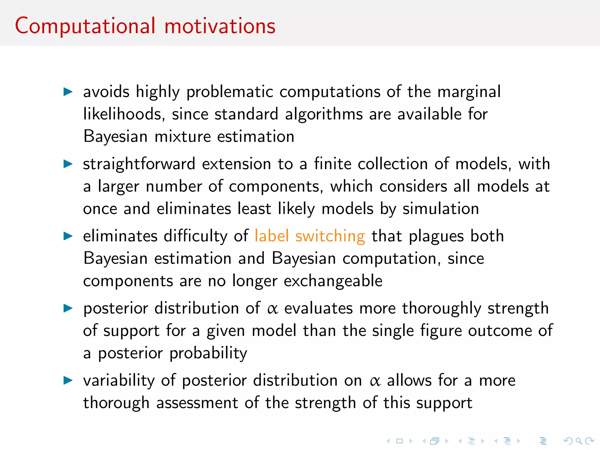 Computational motivations
avoids highly problematic computations of the marginal
likelihoods, since standard algorithms are available for
Bayesian mixture estimation
straightforward extension to a ﬁnite collection of models, with
a larger number of components, which considers all models at
once and eliminates least likely models by simulation
eliminates diﬃculty of label switching that plagues both
Bayesian estimation and Bayesian computation, since
components are no longer exchangeable
posterior distribution of α evaluates more thoroughly strength
of support for a given model than the single ﬁgure outcome of
a posterior probability
variability of posterior distribution on α allows for a more
thorough assessment of the strength of this support
 