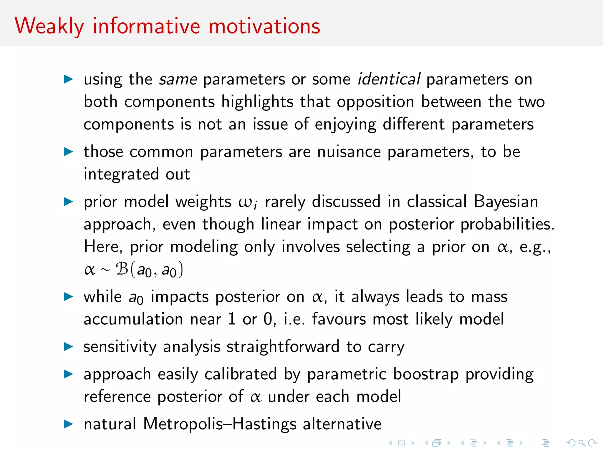 Weakly informative motivations
using the same parameters or some identical parameters on
both components highlights that opposition between the two
components is not an issue of enjoying diﬀerent parameters
those common parameters are nuisance parameters, to be
integrated out [unlike Lindley’s paradox]
prior model weights ωi rarely discussed in classical Bayesian
approach, even though linear impact on posterior probabilities.
Here, prior modeling only involves selecting a prior on α, e.g.,
α ∼ B(a0, a0)
while a0 impacts posterior on α, it always leads to mass
accumulation near 1 or 0, i.e. favours most likely model
sensitivity analysis straightforward to carry
approach easily calibrated by parametric boostrap providing
reference posterior of α under each model
natural Metropolis–Hastings alternative
 