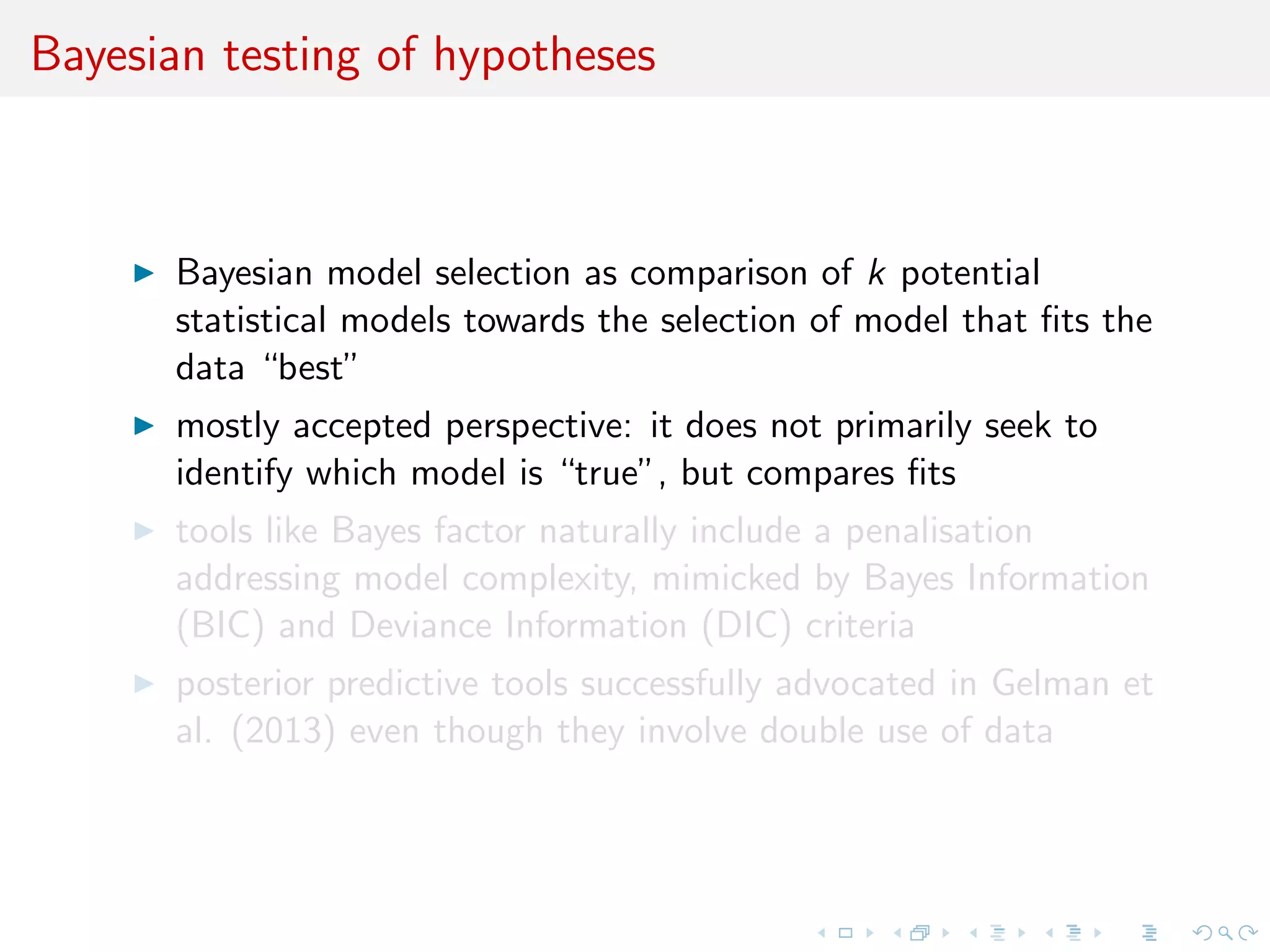 Bayesian testing of hypotheses
Bayesian model selection as comparison of k potential
statistical models towards the selection of model that ﬁts the
data “best”
mostly accepted perspective: it does not primarily seek to
identify which model is “true”, but compares ﬁts
tools like Bayes factor naturally include a penalisation
addressing model complexity, mimicked by Bayes Information
(BIC) and Deviance Information (DIC) criteria
posterior predictive tools successfully advocated in Gelman et
al. (2013) even though they involve double use of data
 