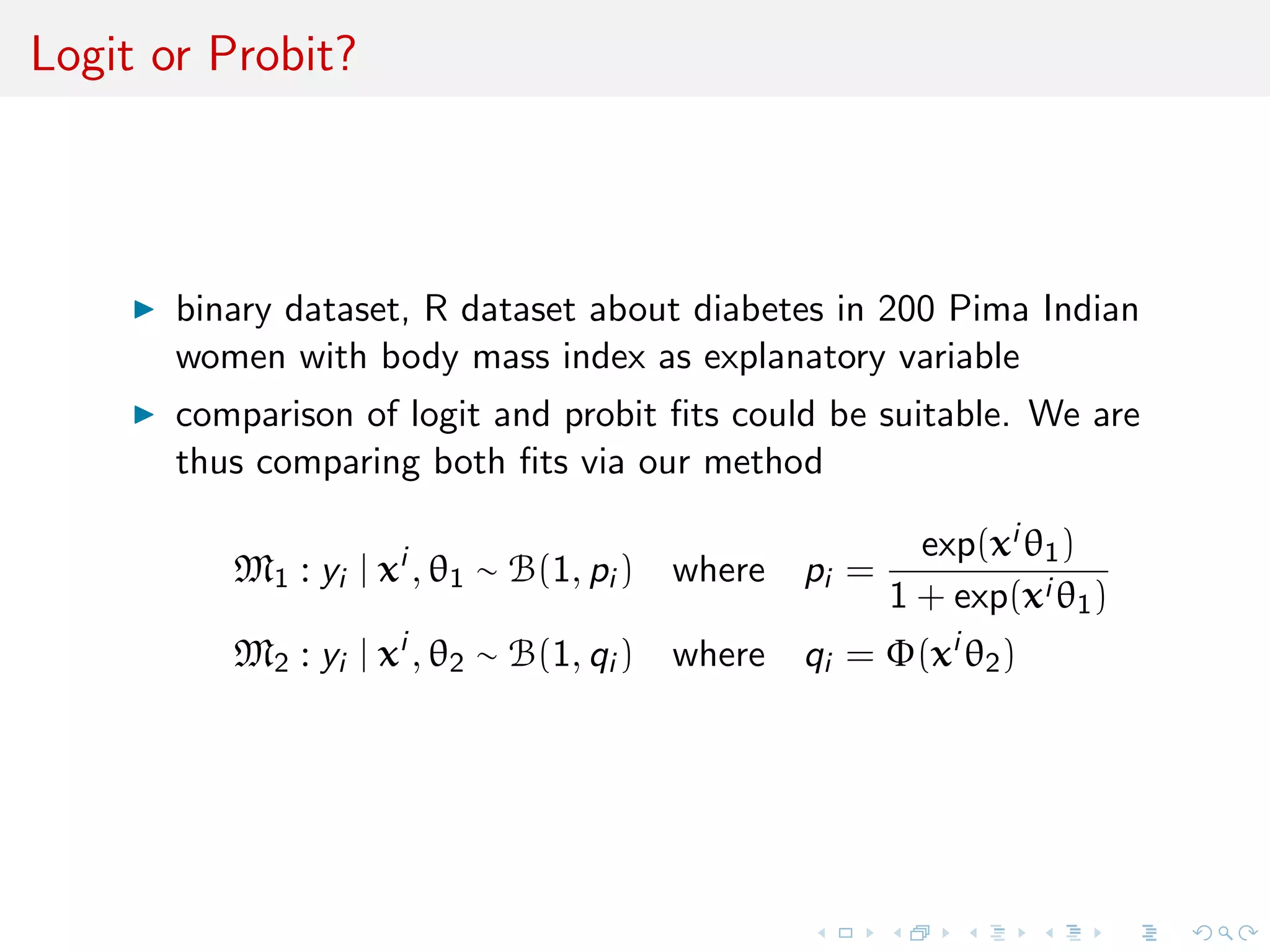Logit or Probit?
binary dataset, R dataset about diabetes in 200 Pima Indian
women with body mass index as explanatory variable
comparison of logit and probit ﬁts could be suitable. We are
thus comparing both ﬁts via our method
M1 : yi | xi
, θ1 ∼ B(1, pi ) where pi =
exp(xi θ1)
1 + exp(xi θ1)
M2 : yi | xi
, θ2 ∼ B(1, qi ) where qi = Φ(xi
θ2)
 