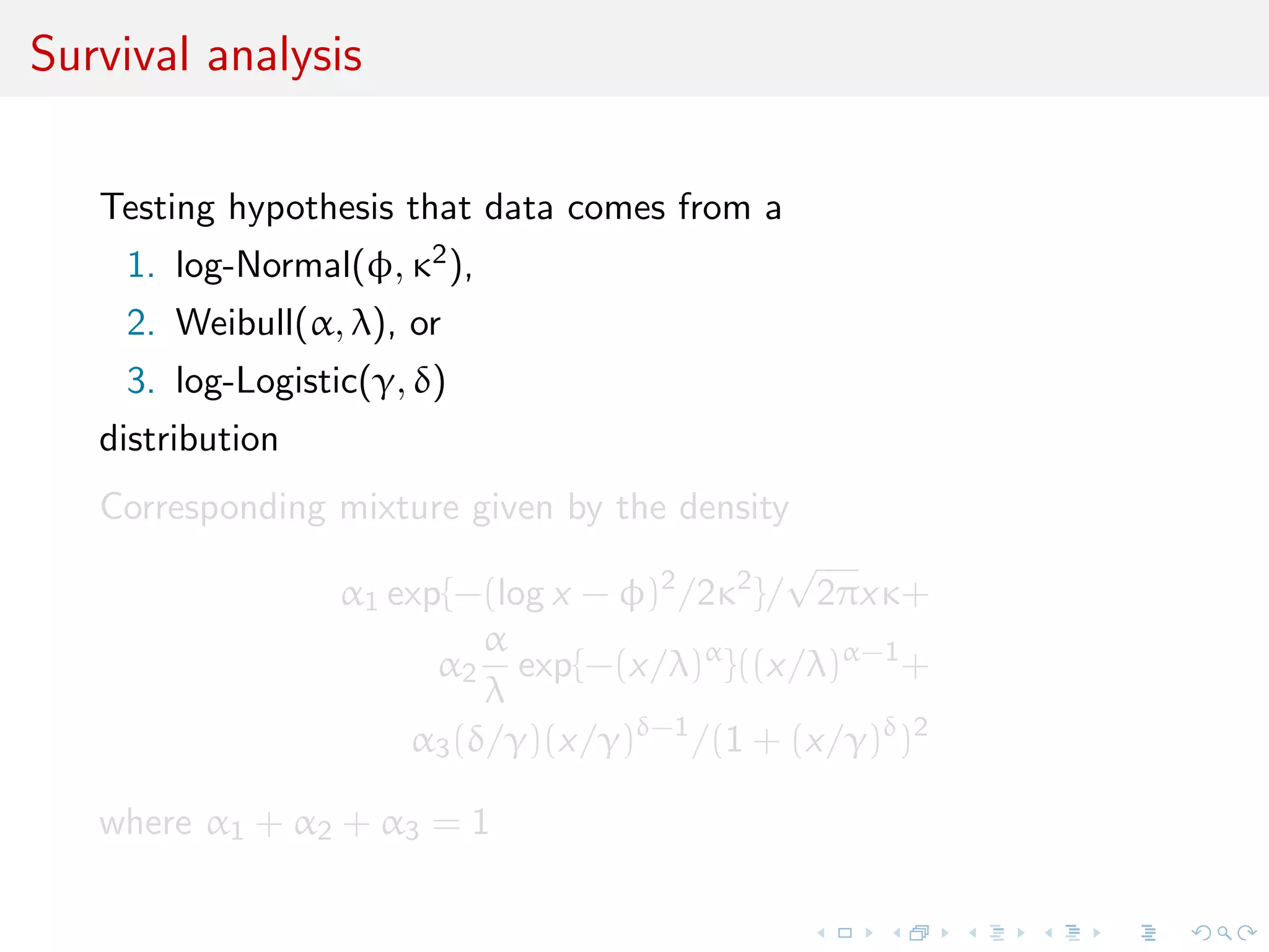 Survival analysis
Testing hypothesis that data comes from a
1. log-Normal(φ, κ2),
2. Weibull(α, λ), or
3. log-Logistic(γ, δ)
distribution
Corresponding mixture given by the density
α1 exp{−(log x − φ)2
/2κ2
}/
√
2πxκ+
α2
α
λ
exp{−(x/λ)α
}((x/λ)α−1
+
α3(δ/γ)(x/γ)δ−1
/(1 + (x/γ)δ
)2
where α1 + α2 + α3 = 1
 