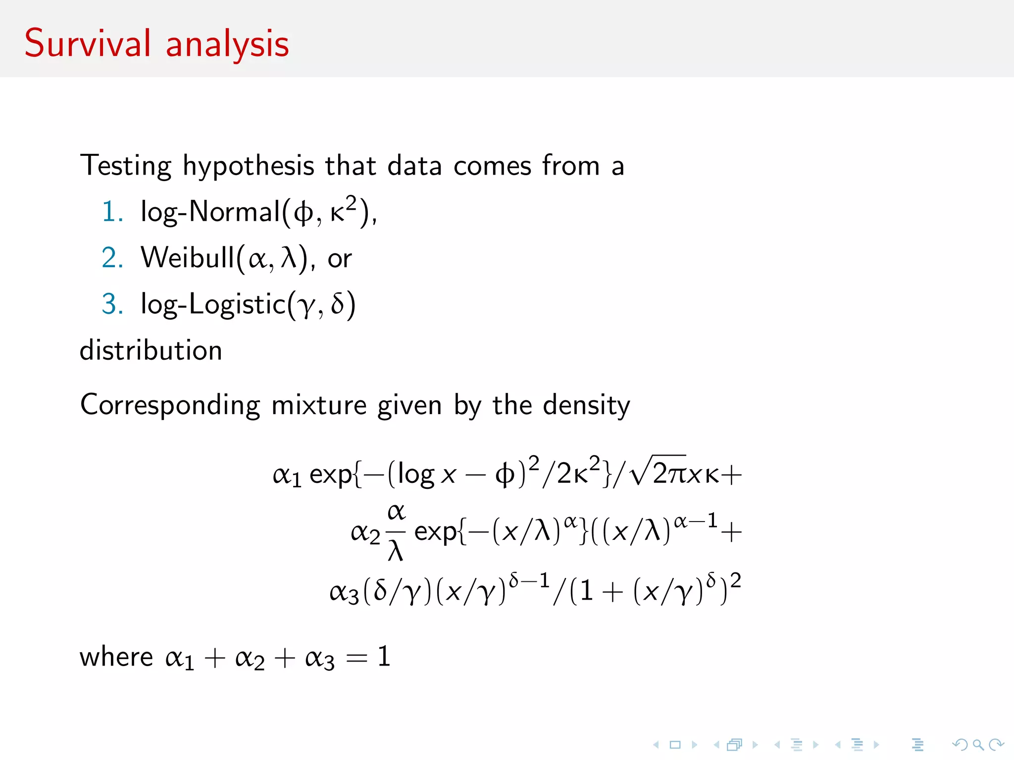 Survival analysis
Testing hypothesis that data comes from a
1. log-Normal(φ, κ2),
2. Weibull(α, λ), or
3. log-Logistic(γ, δ)
distribution
Corresponding mixture given by the density
α1 exp{−(log x − φ)2
/2κ2
}/
√
2πxκ+
α2
α
λ
exp{−(x/λ)α
}((x/λ)α−1
+
α3(δ/γ)(x/γ)δ−1
/(1 + (x/γ)δ
)2
where α1 + α2 + α3 = 1
 