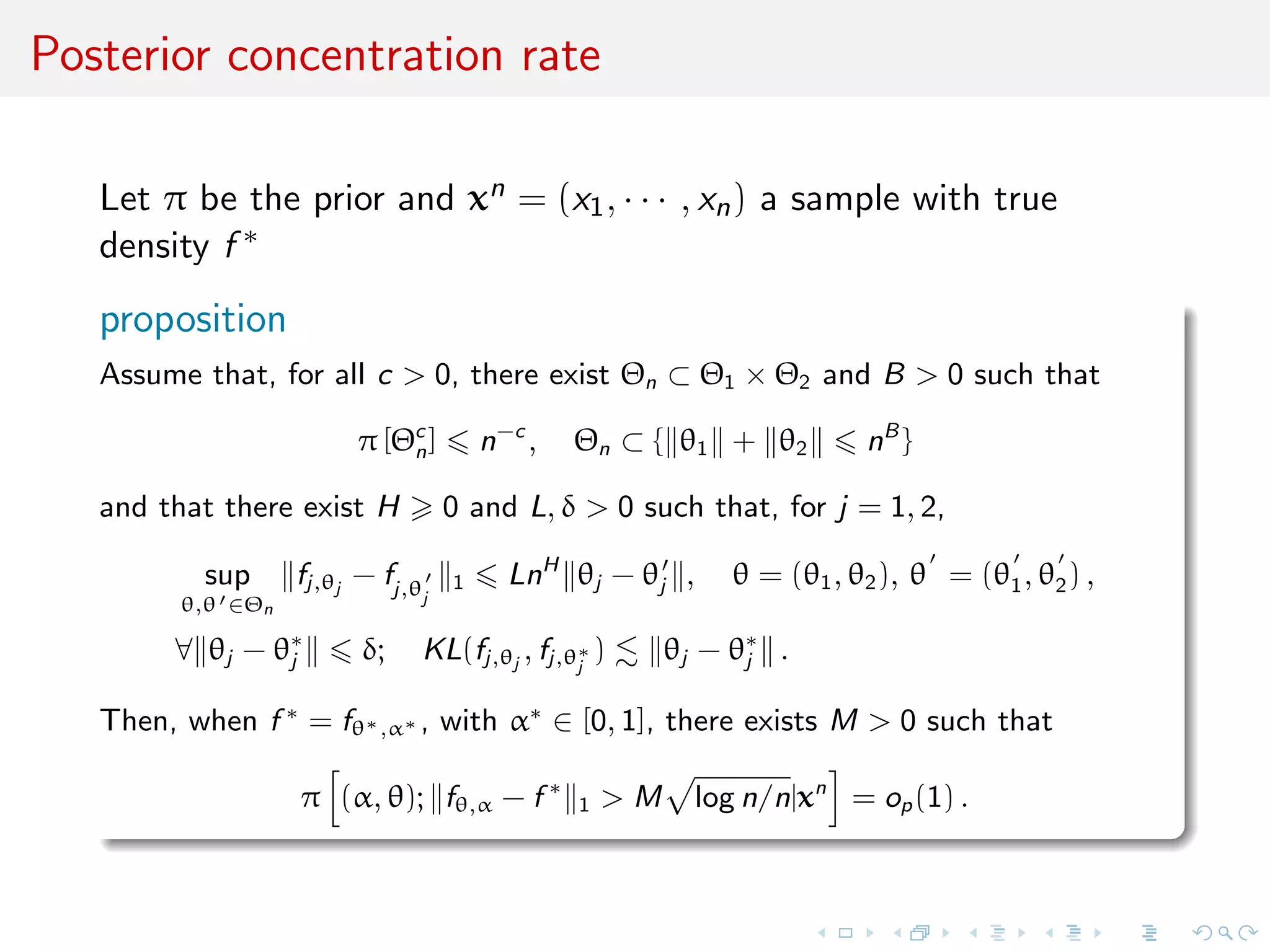 Posterior concentration rate
Let π be the prior and xn = (x1, · · · , xn) a sample with true
density f ∗
proposition
Assume that, for all c > 0, there exist Θn ⊂ Θ1 × Θ2 and B > 0 such that
π [Θc
n] n−c
, Θn ⊂ { θ1 + θ2 nB
}
and that there exist H 0 and L, δ > 0 such that, for j = 1, 2,
sup
θ,θ ∈Θn
fj,θj
− fj,θj
1 LnH
θj − θj , θ = (θ1, θ2), θ = (θ1, θ2) ,
∀ θj − θ∗
j δ; KL(fj,θj
, fj,θ∗
j
) θj − θ∗
j .
Then, when f ∗
= fθ∗,α∗ , with α∗
∈ [0, 1], there exists M > 0 such that
π (α, θ); fθ,α − f ∗
1 > M log n/n|xn
= op(1) .
 