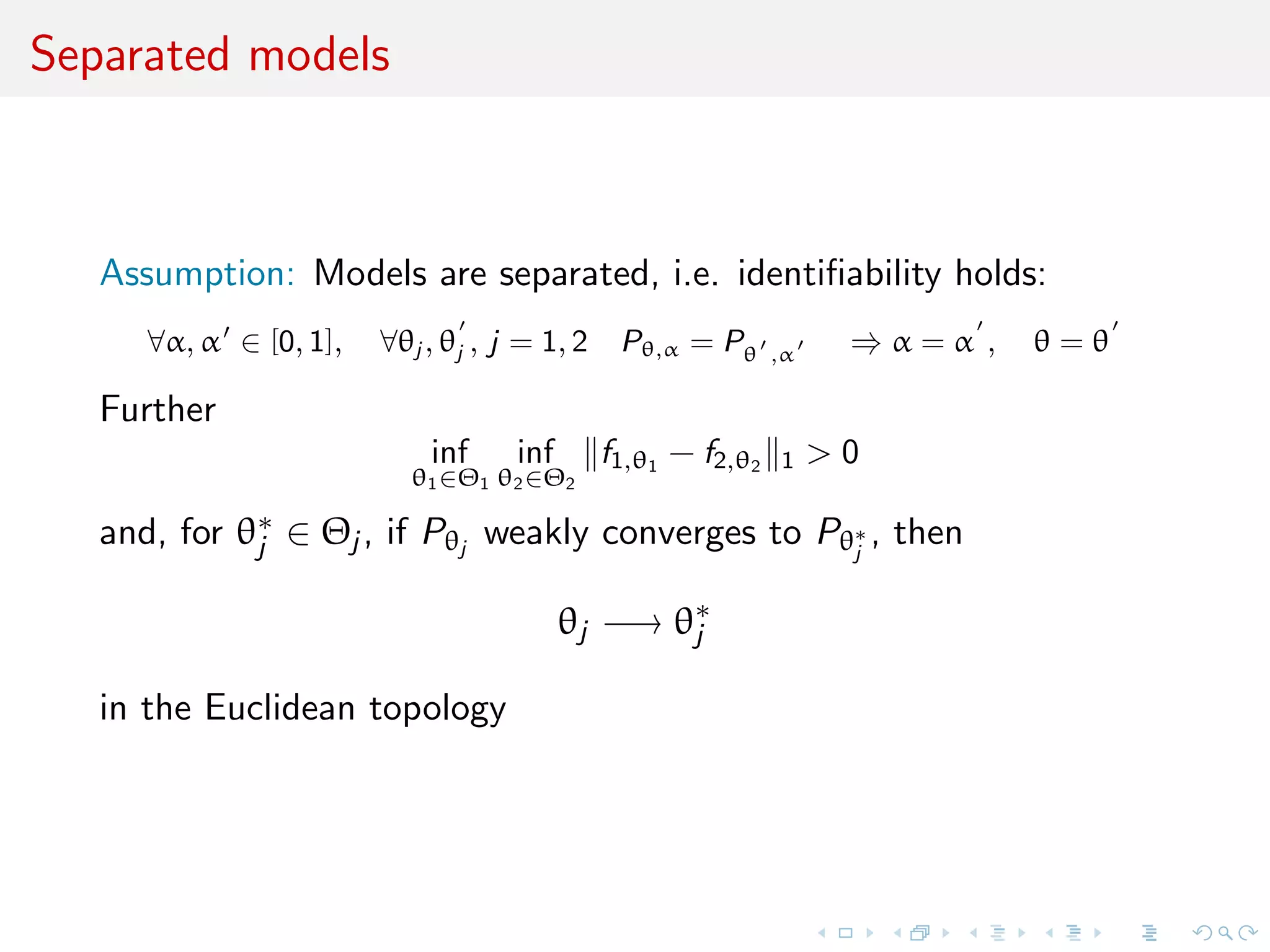 Separated models
Assumption: Models are separated, i.e. identiﬁability holds:
∀α, α ∈ [0, 1], ∀θj , θj , j = 1, 2 Pθ,α = Pθ ,α ⇒ α = α , θ = θ
Further
inf
θ1∈Θ1
inf
θ2∈Θ2
f1,θ1
− f2,θ2 1 > 0
and, for θ∗
j ∈ Θj , if Pθj
weakly converges to Pθ∗
j
, then
θj −→ θ∗
j
in the Euclidean topology
 