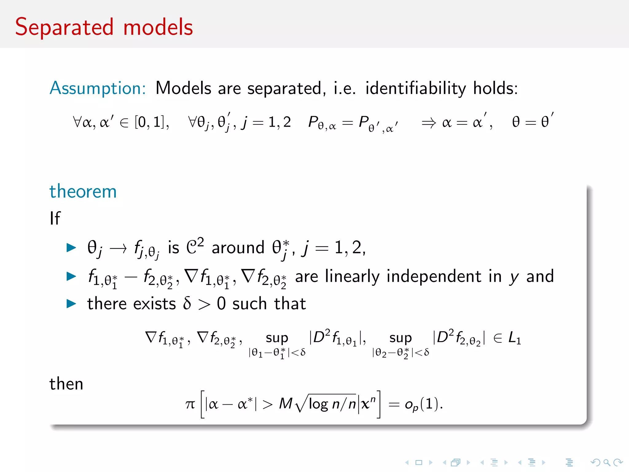 Separated models
Assumption: Models are separated, i.e. identiﬁability holds:
∀α, α ∈ [0, 1], ∀θj , θj , j = 1, 2 Pθ,α = Pθ ,α ⇒ α = α , θ = θ
theorem
If
θj → fj,θj
is C2 around θ∗
j , j = 1, 2,
f1,θ∗
1
− f2,θ∗
2
, f1,θ∗
1
, f2,θ∗
2
are linearly independent in y and
there exists δ > 0 such that
f1,θ∗
1
, f2,θ∗
2
, sup
|θ1−θ∗
1 |<δ
|D2
f1,θ1
|, sup
|θ2−θ∗
2 |<δ
|D2
f2,θ2
| ∈ L1
then
π |α − α∗
| > M log n/n xn
= op(1).
 
