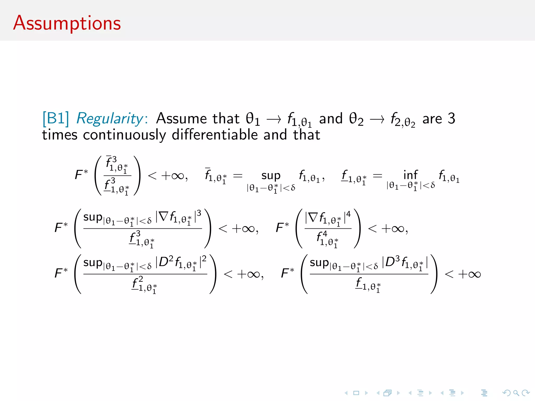 Assumptions
[B1] Regularity: Assume that θ1 → f1,θ1 and θ2 → f2,θ2 are 3
times continuously diﬀerentiable and that
F∗
¯f 3
1,θ∗
1
f 3
1,θ∗
1
< +∞, ¯f1,θ∗
1
= sup
|θ1−θ∗
1 |<δ
f1,θ1
, f 1,θ∗
1
= inf
|θ1−θ∗
1 |<δ
f1,θ1
F∗
sup|θ1−θ∗
1 |<δ | f1,θ∗
1
|3
f 3
1,θ∗
1
< +∞, F∗
| f1,θ∗
1
|4
f 4
1,θ∗
1
< +∞,
F∗
sup|θ1−θ∗
1 |<δ |D2
f1,θ∗
1
|2
f 2
1,θ∗
1
< +∞, F∗
sup|θ1−θ∗
1 |<δ |D3
f1,θ∗
1
|
f 1,θ∗
1
< +∞
 