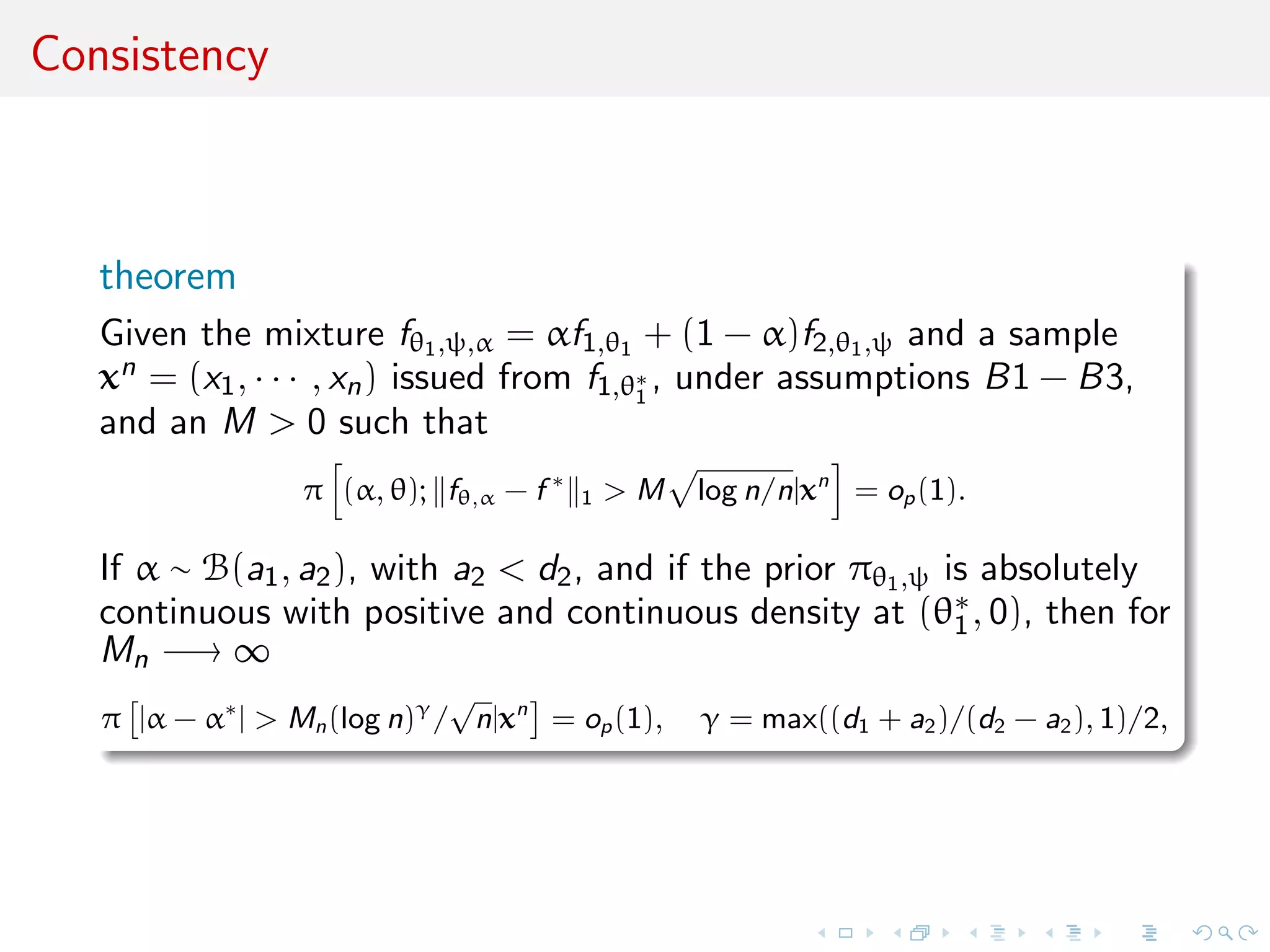 Consistency
theorem
Given the mixture fθ1,ψ,α = αf1,θ1 + (1 − α)f2,θ1,ψ and a sample
xn = (x1, · · · , xn) issued from f1,θ∗
1
, under assumptions B1 − B3,
and an M > 0 such that
π (α, θ); fθ,α − f ∗
1 > M log n/n|xn
= op(1).
If α ∼ B(a1, a2), with a2 < d2, and if the prior πθ1,ψ is absolutely
continuous with positive and continuous density at (θ∗
1, 0), then for
Mn −→ ∞
π |α − α∗
| > Mn(log n)γ
/
√
n|xn
= op(1), γ = max((d1 + a2)/(d2 − a2), 1)/2,
 
