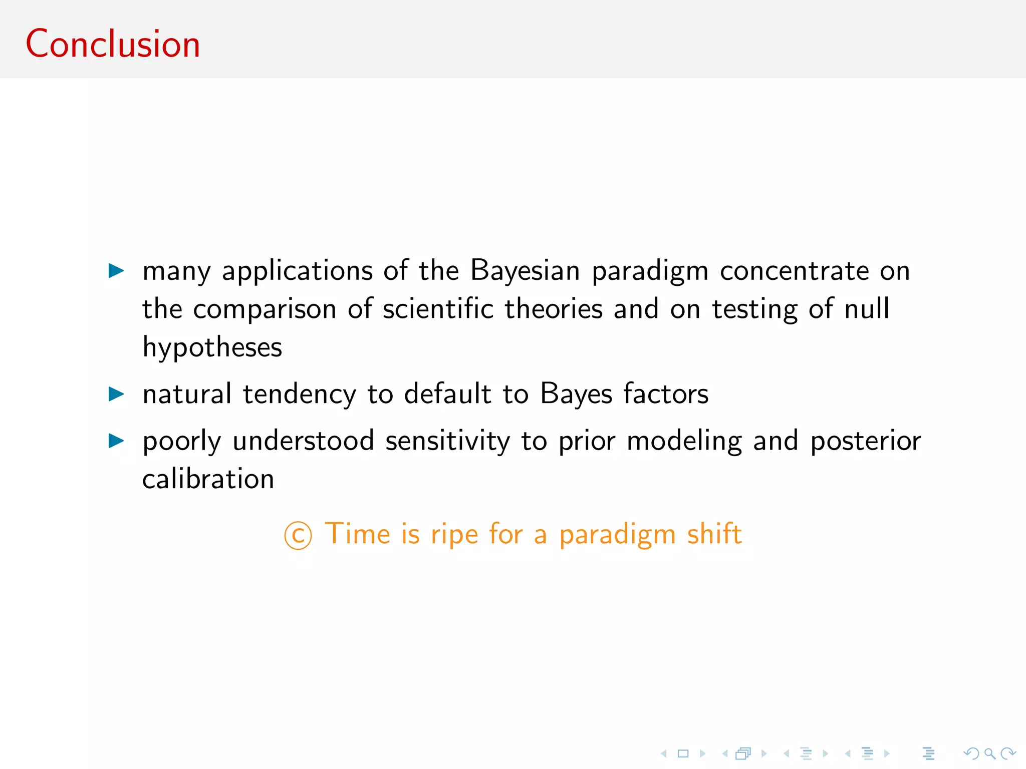 Conclusion
many applications of the Bayesian paradigm concentrate on
the comparison of scientiﬁc theories and on testing of null
hypotheses
natural tendency to default to Bayes factors
poorly understood sensitivity to prior modeling and posterior
calibration
c Time is ripe for a paradigm shift
 