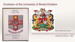 “There shall be from henceforth for ever in Our said City of Bristol a University..
-- Edward VII's Hall, Dec. 4, 1909
Evolution of the University of Bristol Emblem
(City of Bristol coat of arms)
 