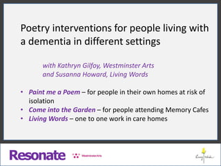 Resonate
Poetry interventions for people living with
a dementia in different settings
with Kathryn Gilfoy, Westminster Arts
and Susanna Howard, Living Words
• Paint me a Poem – for people in their own homes at risk of
isolation
• Come into the Garden – for people attending Memory Cafes
• Living Words – one to one work in care homes
 