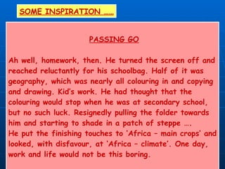 PASSING GO Ah well, homework, then. He turned the screen off and  reached reluctantly for his schoolbag. Half of it was geography, which was nearly all colouring in and copying and drawing. Kid’s work. He had thought that the  colouring would stop when he was at secondary school, but no such luck. Resignedly pulling the folder towards him and starting to shade in a patch of steppe …. He put the finishing touches to ‘Africa – main crops’ and looked, with disfavour, at ‘Africa – climate’. One day, work and life would not be this boring. ‘ Passing Go’ – Libby Purves (2000) SOME INSPIRATION …… 