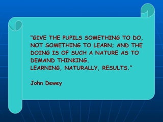 “ GIVE THE PUPILS SOMETHING TO DO, NOT SOMETHING TO LEARN; AND THE DOING IS OF SUCH A NATURE AS TO DEMAND THINKING. LEARNING, NATURALLY, RESULTS.” John Dewey 