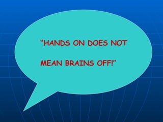 “ HANDS ON DOES NOT MEAN BRAINS OFF!” 