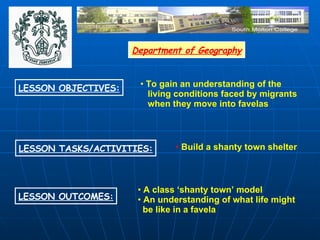 Department of Geography LESSON OBJECTIVES: LESSON OUTCOMES: LESSON TASKS/ACTIVITIES: To gain an understanding of the living conditions faced by migrants when they move into favelas Build a shanty town shelter A class ‘shanty town’ model An understanding of what life might  be like in a favela 