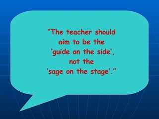 “ The teacher should  aim to be the  ‘ guide on the side’, not the  ‘ sage on the stage’.”  
