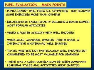 PUPIL EVALUATION - MAIN POINTS PUPILS LEARNT WELL FROM ALL ACTIVITIES – BUT ENJOYED SOME EXERCISES MORE THAN OTHERS! KINAESTHETIC TASKS (SHANTY BUILDING & BOARD GAMES) MOST POPULAR ACTIVITIES  VIDEO & POSTER ACTIVITY VERY WELL ENJOYED WORD MATS, MAPWORK, MYSTERY, PHOTO WORK, &  INTERACTIVE WHITEBOARD WELL ENJOYED TRAVEL WRITING NOT PARTICULARLY WELL ENJOYED BUT CONSIDERED TO BE MOST VALUABLE FOR LEARNING THERE WAS A CLEAR CORRELATION BETWEEN DOMINANT LEARNING STYLES AND ACTIVITIES MOST ENJOYED 
