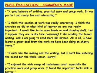 PUPIL EVALUATION – COMMENTS MADE “ A good balance of writing, practical work and group work. It was perfect and really fun and interesting.” “ I think this section of work was really interesting. I think the exercise we did on what kind of learner we are was really important. I would like to do more hands on and drawing stuff, but I suppose they are really time consuming! I like reading the travel  writing, and I am going to read more Bill Bryson. All in all, I have learnt a great deal from the work we have been doing on shanty towns.” “ I quite like the making and the writing, but I don’t like watching the board for the whole lesson. Sorry!” “ I enjoyed the wide range of techniques used, especially the practical work and group work. I found the important facts sink in better.” 