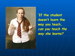 ‘ If the student  doesn’t learn the way you teach, can you teach the way she learns?  