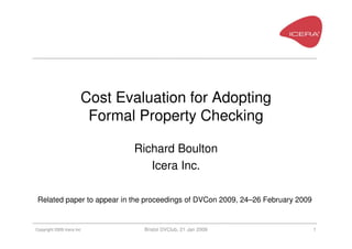 Cost Evaluation for Adopting
                        Formal Property Checking

                              Richard Boulton
                                 Icera Inc.

 Related paper to appear in the proceedings of DVCon 2009, 24–26 February 2009


Copyright 2009 Icera Inc        Bristol DVClub, 21 Jan 2009                      1
 