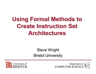 Using Formal Methods to
Create Instruction Set
Architectures
Steve Wright
Bristol University
Department of
COMPUTER SCIENCE
 