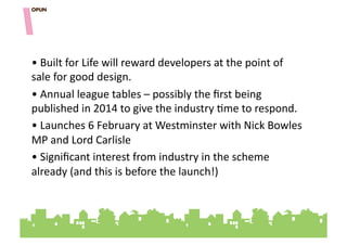 • "Built"for"Life"will"reward"developers"at"the"point"of"
sale"for"good"design.""
• "Annual"league"tables"–"possibly"the"ﬁrst"being"
published"in"2014"to"give"the"industry"=me"to"respond."
• "Launches"6"February"at"Westminster"with"Nick"Bowles"
MP"and"Lord"Carlisle"""
• "Signiﬁcant"interest"from"industry"in"the"scheme"
already"(and"this"is"before"the"launch!)"
 