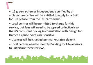 • "‘12"green’"schemes"independently"veriﬁed"by"an"
architecture"centre"will"be"en=tled"to"apply"for"a"Built"
for"Life"licence"from"the"BfL"Partnership."
• "Local"centres"will"be"permihed"to"charge"for"this"
service,"but"fees"will"need"to"be"agreed"collec=vely"so"
there’s"consistent"pricing"in"consulta=on"with"Design"for"
Homes"as"price"points"are"sensi=ve."
• "Licences"will"be"charged"per"market"rate"sale"unit"""
• "Local"centres"need"to"iden=fy"Building"for"Life"advisors"
to"undertake"these"reviews.""
 