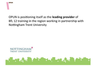OPUN"is"posi=oning"itself"as"the"leading&provider"of"""""""
BfL"12"training"in"the"region"working"in"partnership"with"
NoFngham"Trent"University"
 