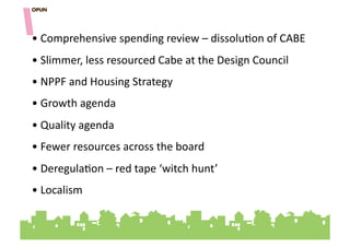 • "Comprehensive"spending"review"–"dissolu=on"of"CABE""
• "Slimmer,"less"resourced"Cabe"at"the"Design"Council""
• "NPPF"and"Housing"Strategy"
• "Growth"agenda"""
• "Quality"agenda"""
• "Fewer"resources"across"the"board"""
• "Deregula=on"–"red"tape"‘witch"hunt’""
• "Localism""
 