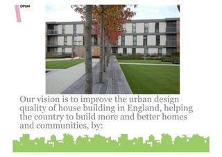 Our vision is to improve the urban design
quality of house building in England, helping
the country to build more and better homes
and communities, by:
 