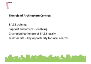 The&role&of&Architecture&Centres:&

BfL12"training""
Support"and"advice"–"enabling"
Championing"the"use"of"BfL12"locally"
Built"for"Life"–"key"opportunity"for"local"centres"
 