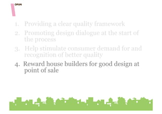 1.  Providing a clear quality framework
2.  Promoting design dialogue at the start of
    the process
3. Help stimulate consumer demand for and
    recognition of better quality
4. Reward house builders for good design at
    point of sale
 