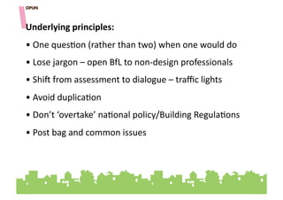 Underlying&principles:&
• "One"ques=on"(rather"than"two)"when"one"would"do"
• "Lose"jargon"–"open"BfL"to"non]design"professionals"
• "Shi^"from"assessment"to"dialogue"–"traﬃc"lights"
• "Avoid"duplica=on""
• "Don’t"‘overtake’"na=onal"policy/Building"Regula=ons"
• "Post"bag"and"common"issues""
 