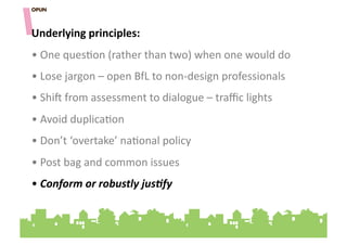 Underlying&principles:&
• "One"ques=on"(rather"than"two)"when"one"would"do"
• "Lose"jargon"–"open"BfL"to"non]design"professionals"
• "Shi^"from"assessment"to"dialogue"–"traﬃc"lights"
• "Avoid"duplica=on""
• "Don’t"‘overtake’"na=onal"policy""
• "Post"bag"and"common"issues"
• "Conform'or'robustly'jus9fy'''
 