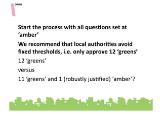 Start&the&process&with&all&quesOons&set&at&
‘amber’"""""
We&recommend&that&local&authoriOes&avoid&
ﬁxed&thresholds,&i.e.&only&approve&12&‘greens’&&
12"‘greens’""
versus"
11"‘greens’"and"1"(robustly"jus=ﬁed)"‘amber’?""
 