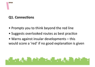 Q1.&ConnecOons&

• "Prompts"you"to"think"beyond"the"red"line"
• "Suggests"overlooked"routes"as"best"prac=ce"
• "Warns"against"insular"developments"–"this"
would"score"a"‘red’"if"no"good"explana=on"is"given"
 