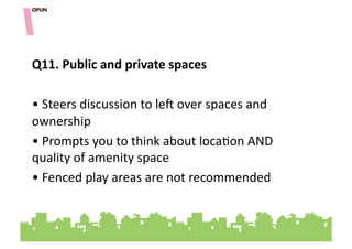 Q11.&Public&and&private&spaces&

• "Steers"discussion"to"le^"over"spaces"and"
ownership"
• "Prompts"you"to"think"about"loca=on"AND"
quality"of"amenity"space"
• "Fenced"play"areas"are"not"recommended"
 