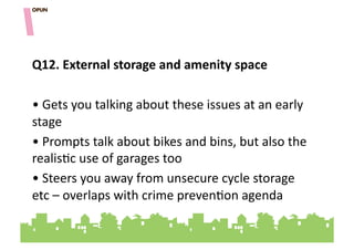 Q12.&External&storage&and&amenity&space&

• "Gets"you"talking"about"these"issues"at"an"early"
stage"
• "Prompts"talk"about"bikes"and"bins,"but"also"the"
realis=c"use"of"garages"too"
• "Steers"you"away"from"unsecure"cycle"storage"
etc"–"overlaps"with"crime"preven=on"agenda"
 