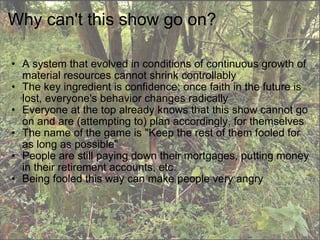 Why can't this show go on? A system that evolved in conditions of continuous growth of material resources cannot shrink controllably The key ingredient is confidence; once faith in the future is lost, everyone's behavior changes radically Everyone at the top already knows that this show cannot go on and are (attempting to) plan accordingly, for themselves The name of the game is "Keep the rest of them fooled for as long as possible" People are still paying down their mortgages, putting money in their retirement accounts, etc. Being fooled this way can make people very angry 